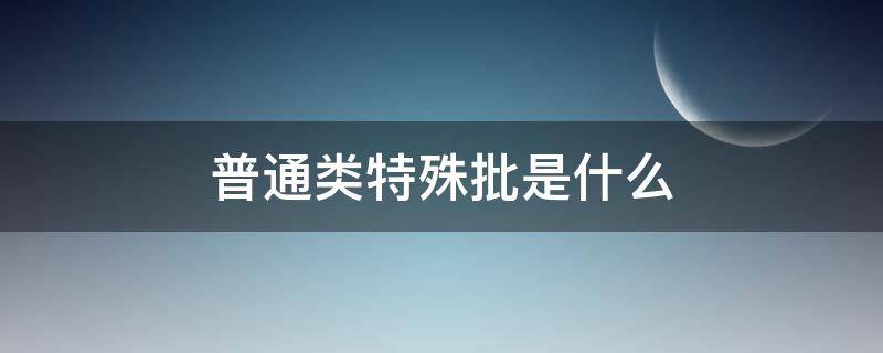 普通类特殊批是什么 普通类特殊批是什么意思