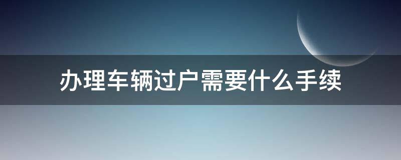 办理车辆过户需要什么手续（办理汽车过户都需要什么手续）