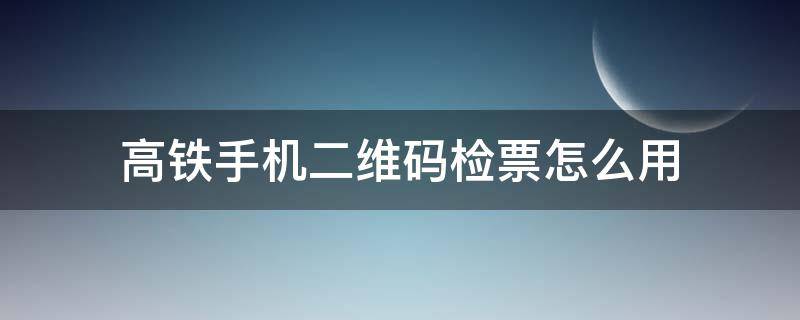 高铁手机二维码检票怎么用（高铁如何使用二维码检票）