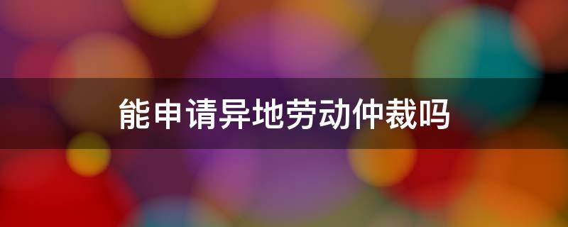 能申请异地劳动仲裁吗 劳动仲裁可以在异地申请吗