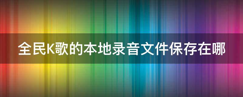 全民K歌的本地录音文件保存在哪（全民k歌的本地录音文件保存在哪里）