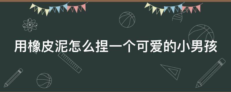 用橡皮泥怎么捏一个可爱的小男孩（用橡皮泥做小男孩）