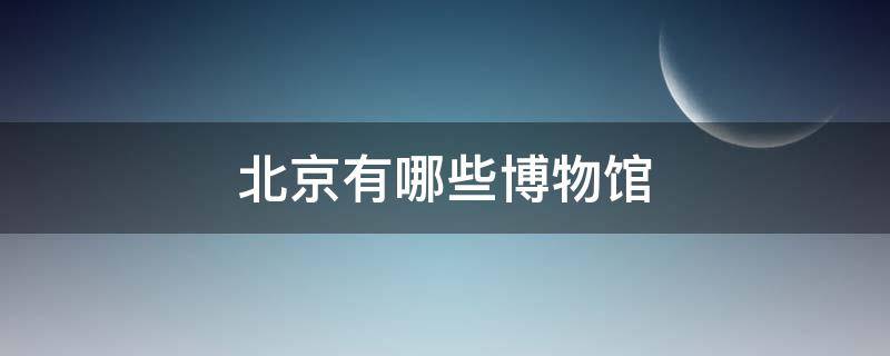 北京有哪些博物馆（北京有哪些博物馆值得去）