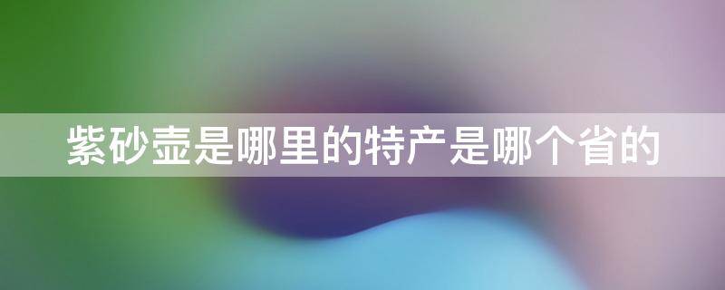 紫砂壶是哪里的特产是哪个省的 紫砂壶的产地在什么省,什么地区?