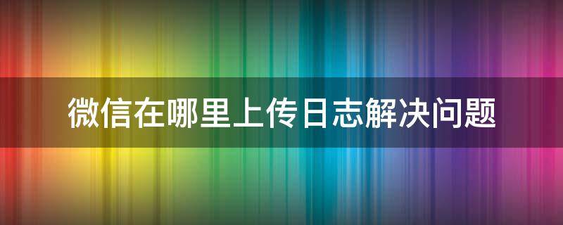 微信在哪里上传日志解决问题（微信的上传日志是什么不小心点了）