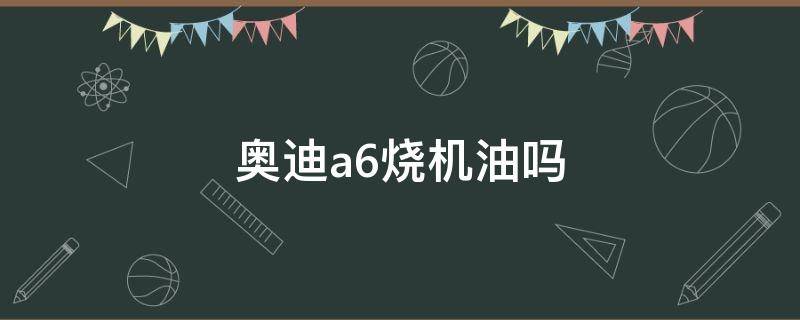 奥迪a6烧机油吗 2022新款奥迪a6烧机油吗