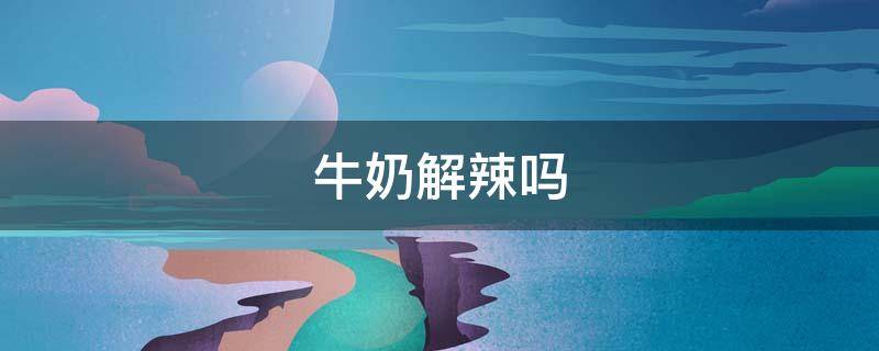 牛奶解辣吗（旺仔牛奶解辣吗）