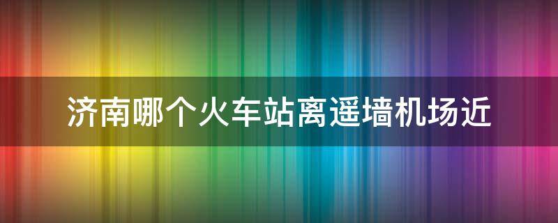 济南哪个火车站离遥墙机场近（济南哪个火车站离遥墙机场最近）