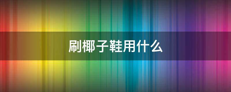 刷椰子鞋用什么 刷椰子鞋用什么鞋刷