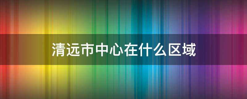 清远市中心在什么区域 清远市的中心位置在哪里