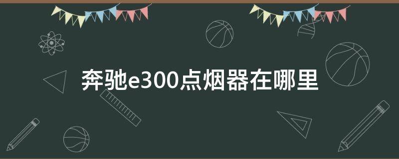 奔驰e300点烟器在哪里（奔驰e300豪华版点烟器在哪里）