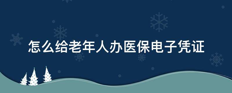 怎么给老年人办医保电子凭证 老年人怎么用医保电子凭证