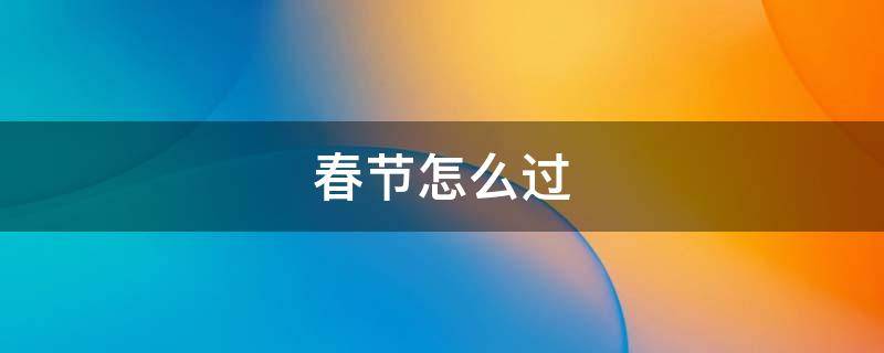 春节怎么过（春节怎么过的作文300字）