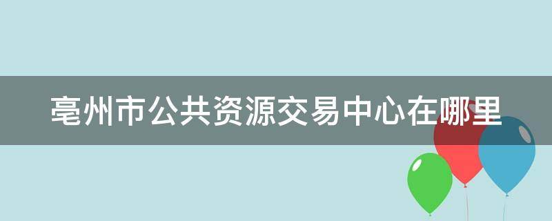 亳州市公共资源交易中心在哪里 亳州市公共资源交易服务中心