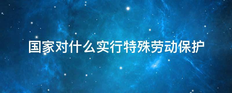 国家对什么实行特殊劳动保护（国家对那些人实行特殊劳动保护）