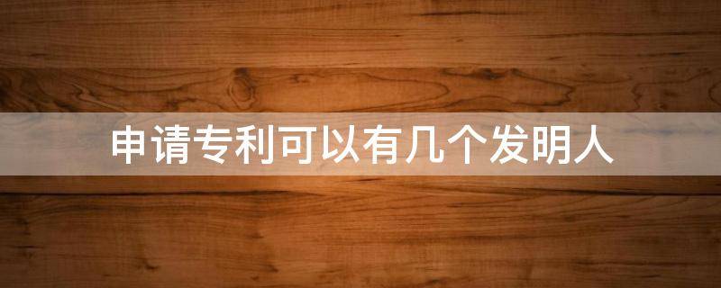 申请专利可以有几个发明人 专利申请发明人最多几人