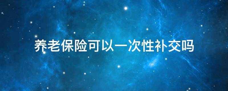 养老保险可以一次性补交吗（农村居民养老保险可以一次性补缴吗）