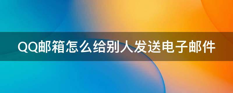 QQ邮箱怎么给别人发送电子邮件（qq邮箱怎么给别人发送电子邮件给对方）