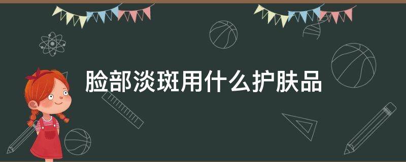 脸部淡斑用什么护肤品 脸上淡斑用什么护肤品