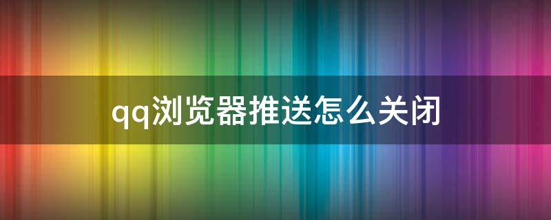 qq浏览器推送怎么关闭（怎么关掉qq浏览器的推送）