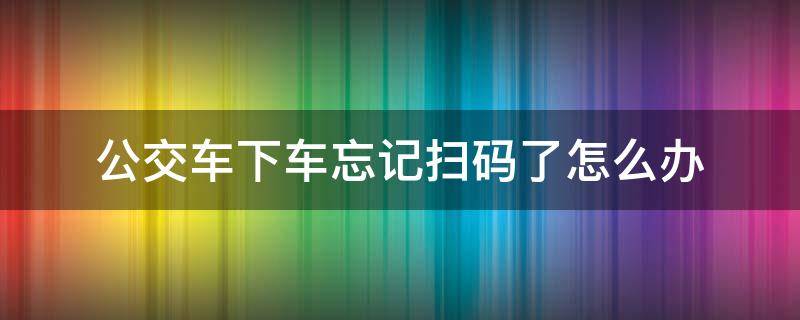 公交车下车忘记扫码了怎么办 公交车下车忘记扫码了怎么办微信乘车码