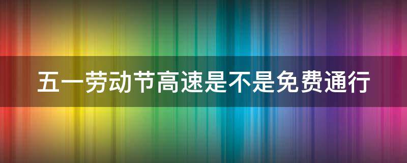 五一劳动节高速是不是免费通行 五一劳动节高速路免过路费吗