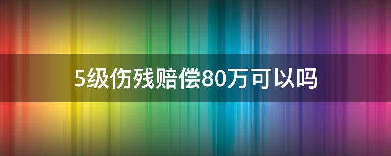 5级伤残赔偿80万可以吗 五级工伤能赔80万吗