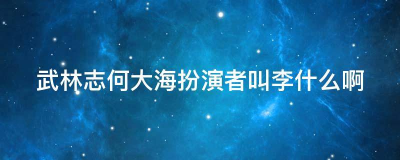 武林志何大海扮演者叫李什么啊（武林志何大海扮演者叫李什么啊）