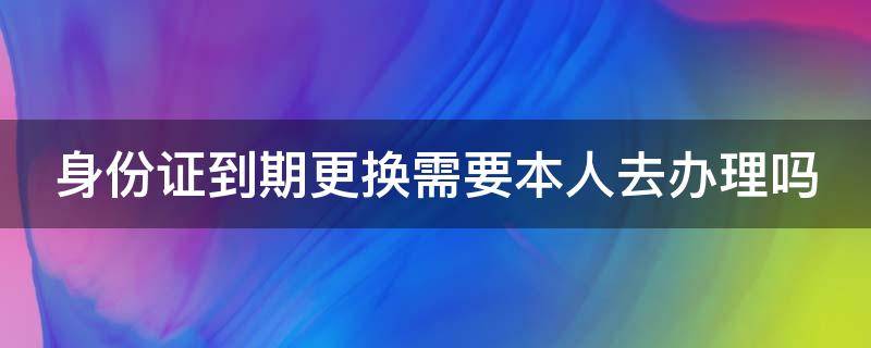 身份证到期更换需要本人去办理吗（身份证到期更换一定要本人去吗）