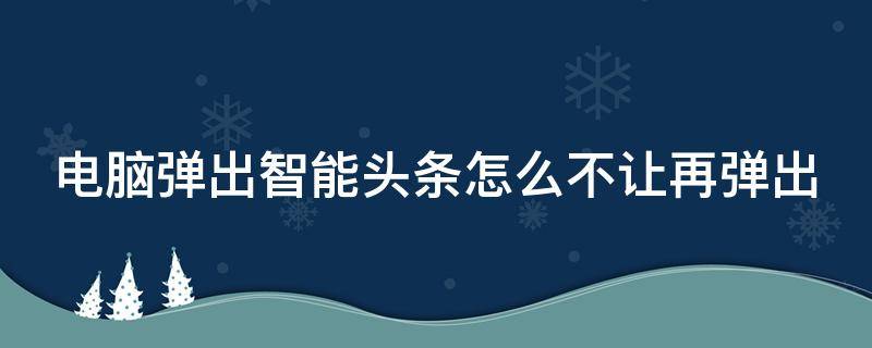 电脑弹出智能头条怎么不让再弹出 电脑弹出智能头条怎么不让再弹出广告