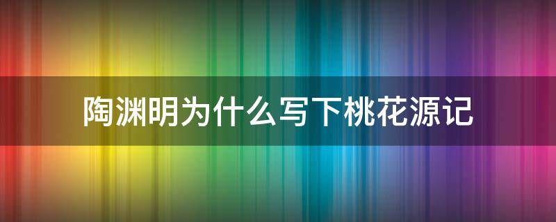 陶渊明为什么写下桃花源记（陶渊明写桃花源记的时候隐居了吗）