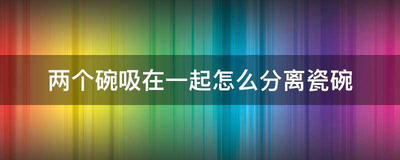 两个碗吸在一起怎么分离瓷碗 两个陶瓷碗吸在一起怎么分离