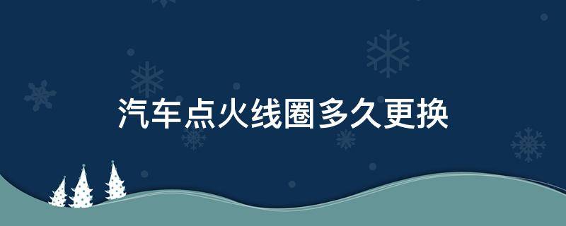 汽车点火线圈多久更换（车辆点火线圈车几年以后需更换）