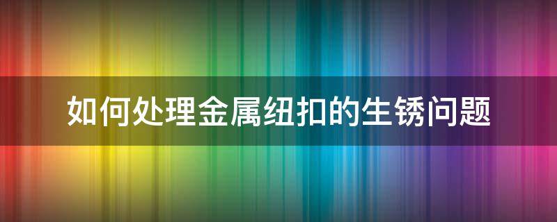 如何处理金属纽扣的生锈问题（纽扣铁锈怎么去除）