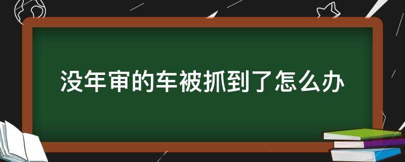 没年审的车被抓到了怎么办 车没年检被交警抓走了,怎么办