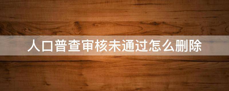 人口普查审核未通过怎么删除 人口普查审核通过无法上报怎么回事