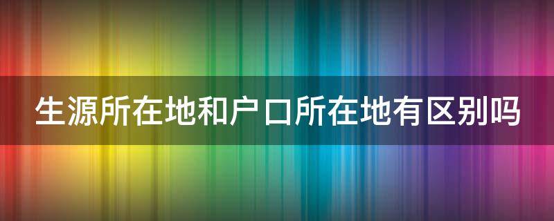 生源所在地和户口所在地有区别吗（生源所在地和户口所在地有区别吗）