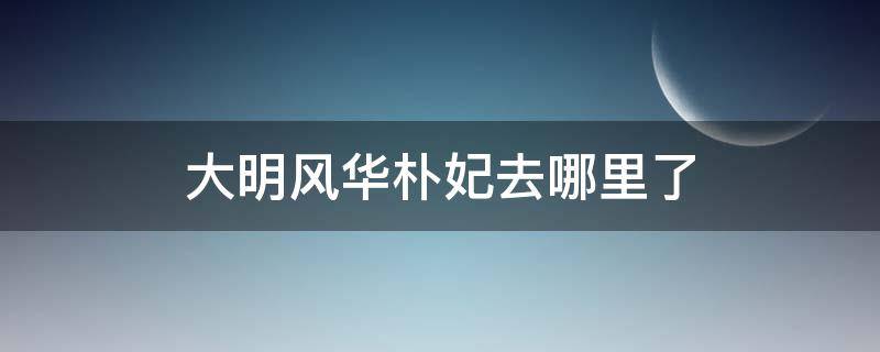 大明风华朴妃去哪里了 大明风华中朴妃去哪了