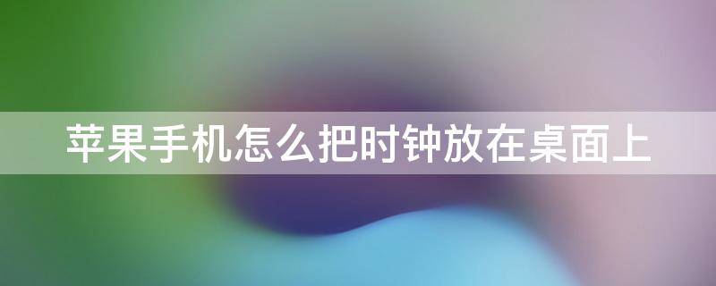 苹果手机怎么把时钟放在桌面上 苹果手机如何把时钟放在桌面