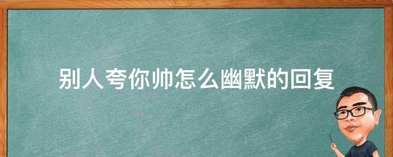 别人夸你帅怎么幽默的回复（别人夸你好帅怎么幽默回答）