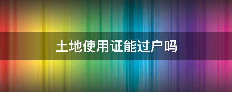 土地使用证能过户吗 集体土地使用证能过户吗