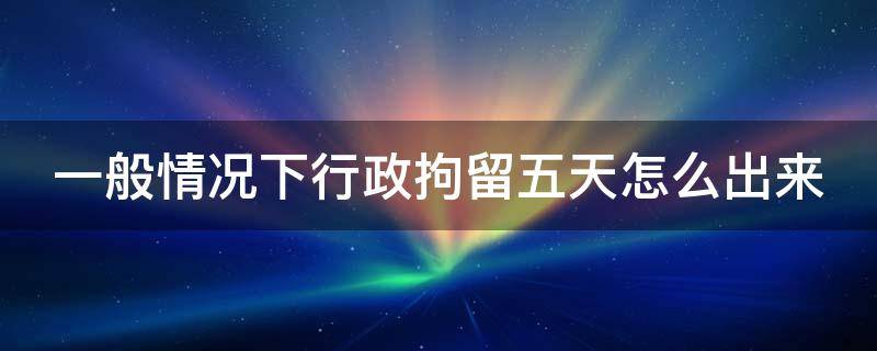 一般情况下行政拘留五天怎么出来 行政拘留5天属于什么情况