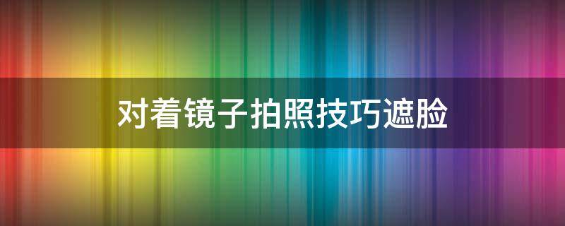 对着镜子拍照技巧遮脸（对着镜子拍照图片遮脸怎么拍）