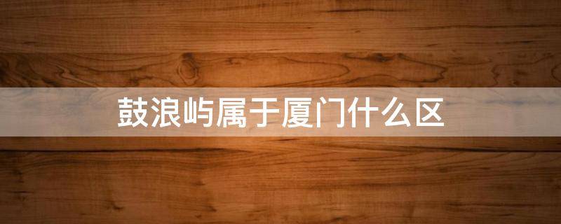 鼓浪屿属于厦门什么区（厦门鼓浪屿属于厦门哪个区）