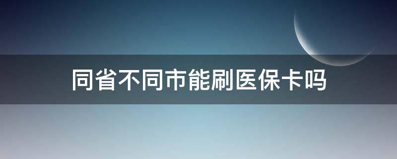 同省不同市能刷医保卡吗（省内不同城市医保卡可以用吗）