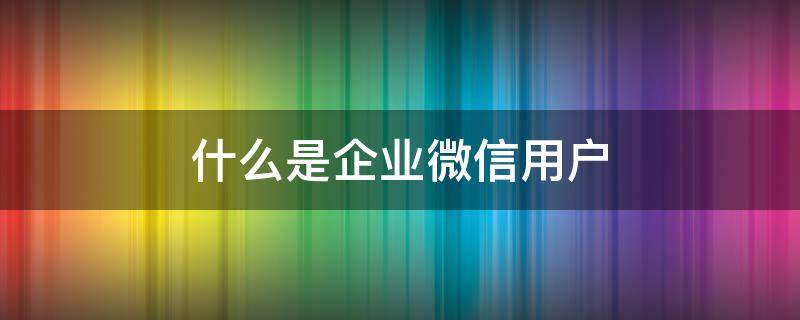 什么是企业微信用户（啥叫企业微信用户）