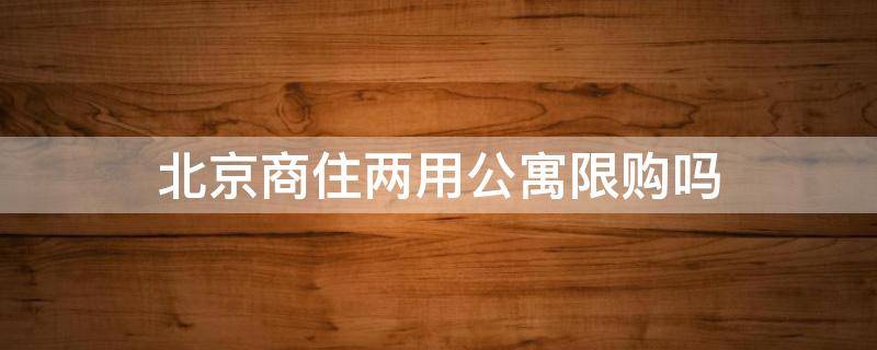 北京商住两用公寓限购吗 北京商住两用公寓2021限购