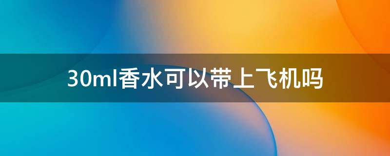 30ml香水可以带上飞机吗 50ML香水可以带上飞机吗