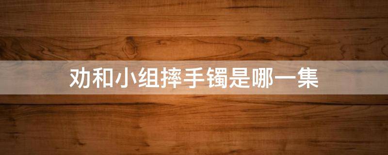 劝和小组摔手镯是哪一集 劝和小组摔玉镯子第几集