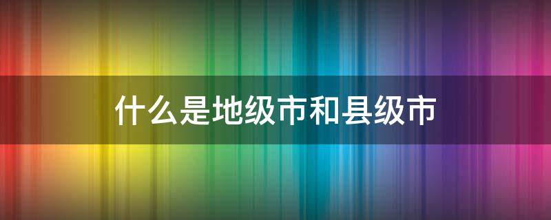 什么是地级市和县级市 什么是地级市和县级市有什么区别